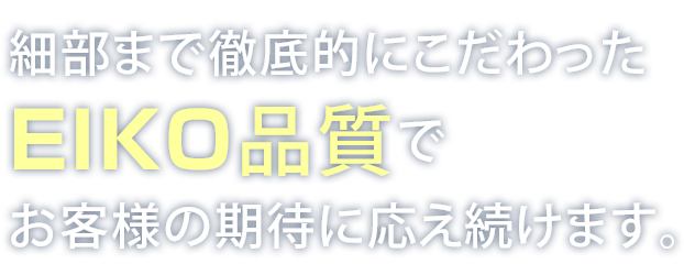 細部まで徹底的にこだわったEIKO品質でお客様の期待に応え続けます。